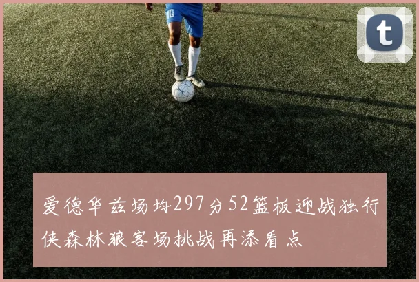 爱德华兹场均297分52篮板迎战独行侠森林狼客场挑战再添看点