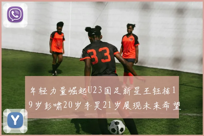 年轻力量崛起U23国足新星王钰栋19岁彭啸20岁李昊21岁展现未来希望