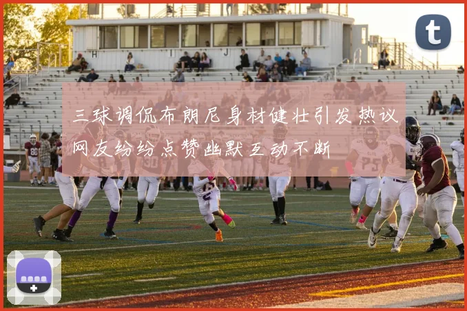 三球调侃布朗尼身材健壮引发热议网友纷纷点赞幽默互动不断