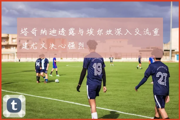 塔奇纳迪透露与埃尔坎深入交流重建尤文决心强烈