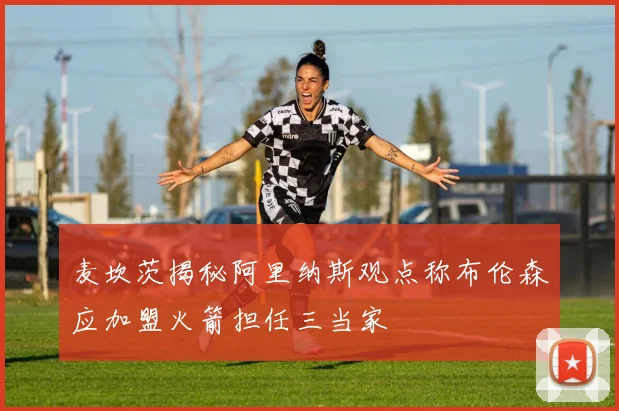 麦坎茨揭秘阿里纳斯观点称布伦森应加盟火箭担任三当家