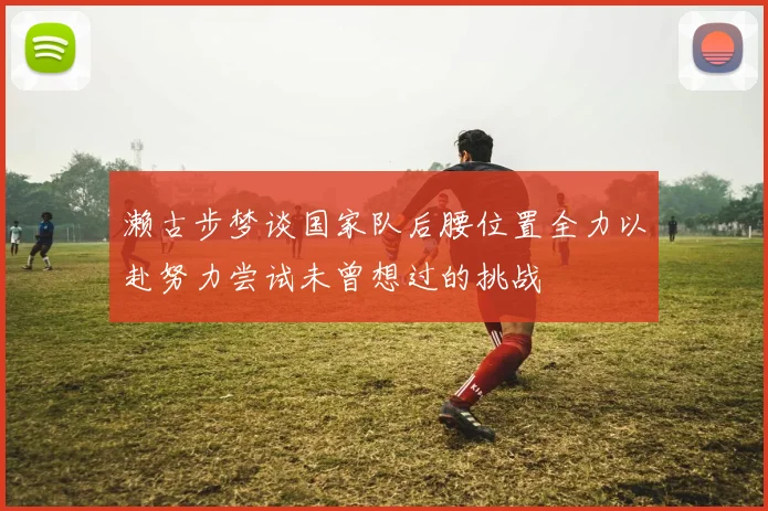濑古步梦谈国家队后腰位置全力以赴努力尝试未曾想过的挑战