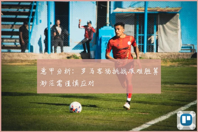 意甲分析：罗马客场挑战艰难胜算渺茫需谨慎应对