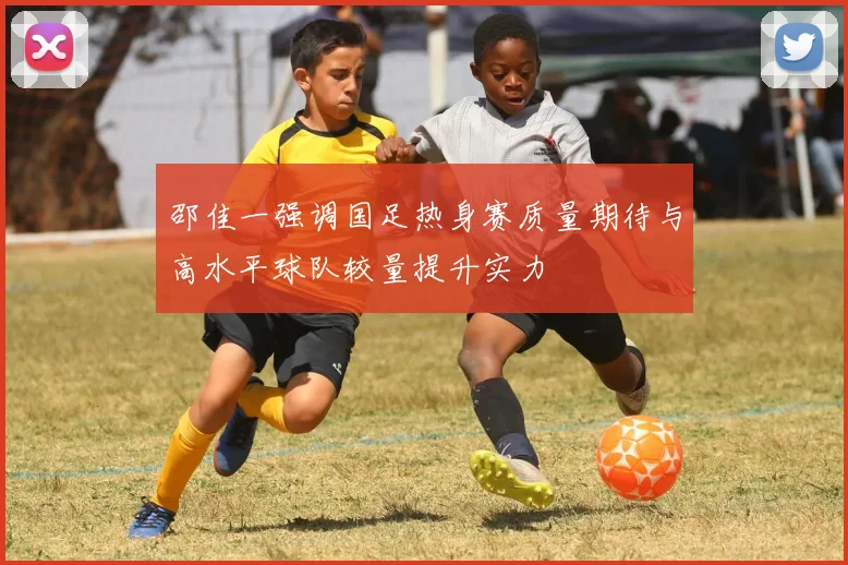 邵佳一强调国足热身赛质量期待与高水平球队较量提升实力