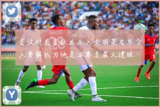 香波特直言狄龙未入全明星名单令人费解认为他是本赛季最大遗珠