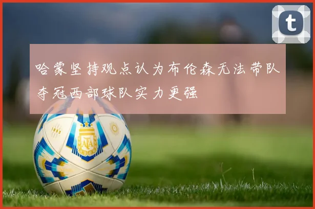 哈蒙坚持观点认为布伦森无法带队夺冠西部球队实力更强
