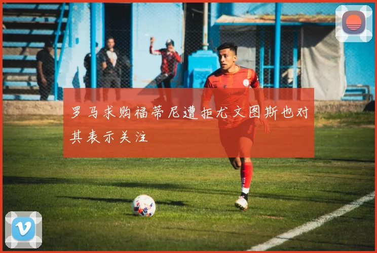 罗马求购福蒂尼遭拒尤文图斯也对其表示关注