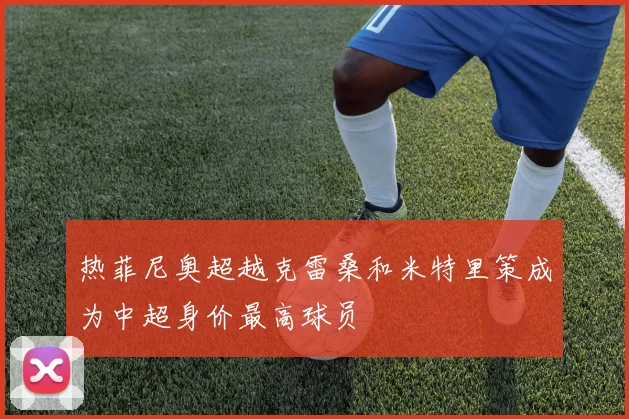 热菲尼奥超越克雷桑和米特里策成为中超身价最高球员