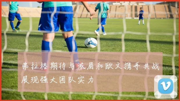 弗拉格期待与浓眉和欧文携手共战展现强大团队实力
